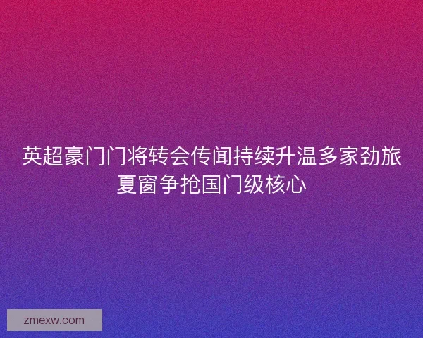 英超豪门门将转会传闻持续升温多家劲旅夏窗争抢国门级核心