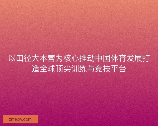 以田径大本营为核心推动中国体育发展打造全球顶尖训练与竞技平台